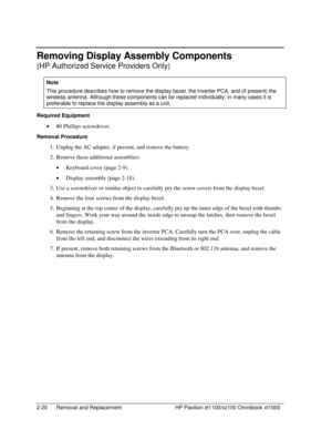 Page 422-20  Removal and Replacement  HP Pavilion zt1100/xz100 Omnibook xt1000 
Removing Display Assembly Components 
(HP Authorized Service Providers Only) 
Note 
This procedure describes how to remove the display bezel, the inverter PCA, and (if present) the 
wireless antenna. Although these components can be replaced individually, in many cases it is 
preferable to replace the display assembly as a unit. 
Required Equipment 
• #0 Phillips screwdriver. 
Removal Procedure 
1.  Unplug the AC adapter, if...