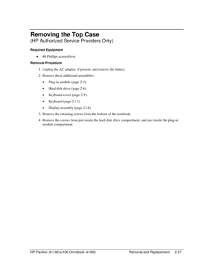 Page 49HP Pavilion zt1100/xz100 Omnibook xt1000  Removal and Replacement  2-27 
Removing the Top Case 
(HP Authorized Service Providers Only) 
Required Equipment 
• #0 Phillips screwdriver. 
Removal Procedure 
1.  Unplug the AC adapter, if present, and remove the battery.  
2.  Remove these additional assemblies: 
• Plug-in module (page 2-5). 
• Hard disk drive (page 2-6). 
• Keyboard cover (page 2-9). 
• Keyboard (page 2-11). 
• Display assembly (page 2-18). 
3.  Remove the retaining screws from the bottom of...