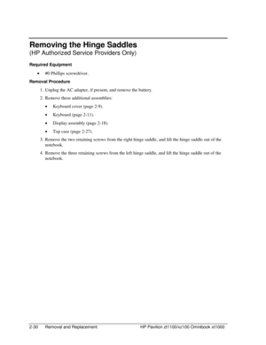 Page 522-30  Removal and Replacement  HP Pavilion zt1100/xz100 Omnibook xt1000 
Removing the Hinge Saddles 
(HP Authorized Service Providers Only) 
Required Equipment 
• #0 Phillips screwdriver. 
Removal Procedure 
1.  Unplug the AC adapter, if present, and remove the battery. 
2.  Remove these additional assemblies: 
• Keyboard cover (page 2-9). 
• Keyboard (page 2-11). 
• Display assembly (page 2-18). 
• Top case (page 2-27). 
3.  Remove the two retaining screws from the right hinge saddle, and lift the hinge...