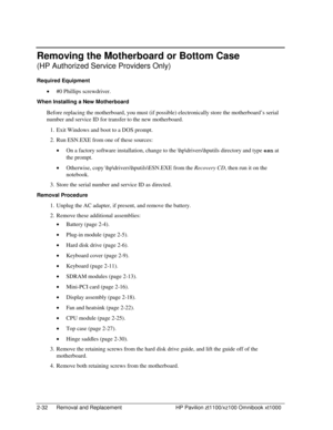 Page 542-32  Removal and Replacement  HP Pavilion zt1100/xz100 Omnibook xt1000 
Removing the Motherboard or Bottom Case 
(HP Authorized Service Providers Only) 
Required Equipment 
• #0 Phillips screwdriver. 
When Installing a New Motherboard 
Before replacing the motherboard, you must (if possible) electronically store the motherboard’s serial 
number and service ID for transfer to the new motherboard. 
1.  Exit Windows and boot to a DOS prompt. 
2.  Run ESN.EXE from one of these sources: 
• On a factory...