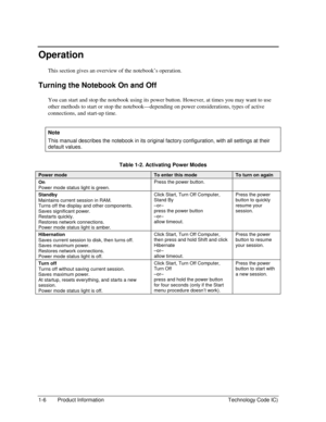 Page 121-6  Product Information  Technology Code IC) 
Operation 
This section gives an overview of the notebook’s operation. 
Turning the Notebook On and Off 
You can start and stop the notebook using its power button. However, at times you may want to use 
other methods to start or stop the notebook—depending on power considerations, types of active 
connections, and start-up time. 
 
Note 
This manual describes the notebook in its original factory configuration, with all settings at their 
default values....