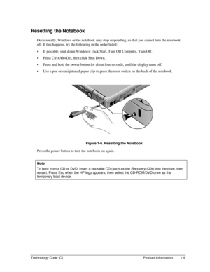 Page 15Technology Code IC)  Product Information  1-9 
Resetting the Notebook 
Occasionally, Windows or the notebook may stop responding, so that you cannot turn the notebook 
off. If this happens, try the following in the order listed: 
• If possible, shut down Windows: click Start, Turn Off Computer, Turn Off. 
• Press Ctrl+Alt+Del, then click Shut Down. 
• Press and hold the power button for about four seconds, until the display turns off. 
• Use a pen or straightened paper clip to press the reset switch on...