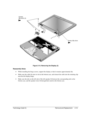 Page 41Technology Code IC)  Removal and Replacement  2-19 
  
 
 
Figure 2-15. Removing the Display (2) 
Reassembly Notes 
• While installing the hinge screws, support the display so that it remains approximately flat. 
• Make sure the cable fits into its slot in the bottom case, and reinsert the cable into the retaining clip 
near the left display hinge. 
• Make sure the tabs on the left side of the left speaker fit between the corresponding tabs in the 
bottom case, and the speaker wires fit through their...