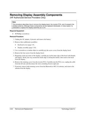 Page 422-20  Removal and Replacement  Technology Code IC) 
Removing Display Assembly Components 
(HP Authorized Service Providers Only) 
Note 
This procedure describes how to remove the display bezel, the inverter PCA, and (if present) the 
wireless antenna. Although these components can be replaced individually, in many cases it is 
preferable to replace the display assembly as a unit. 
Required Equipment 
• #0 Phillips screwdriver. 
Removal Procedure 
1.  Unplug the AC adapter, if present, and remove the...