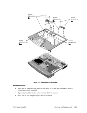 Page 51Technology Code IC)  Removal and Replacement  2-29 
  
 
 
Figure 2-21. Removing the Top Case 
Reassembly Notes 
• Make sure the touch pad cable, and CD/DVD player PCA cable, and volume PCA cable (if 
present) are securely connected. 
• If present, reinsert the wireless cables into their slot in the top case. 
• Make sure the tabs along the edges of the case snap shut. 
Screws,  
M2×4mm (2) 
Screws, 
M2.5x6mm  (2) Screws, 
M2×4mm (3) 
Screws, 
M2×4mm (3) 
Screws, 
M2×4mm (5)  