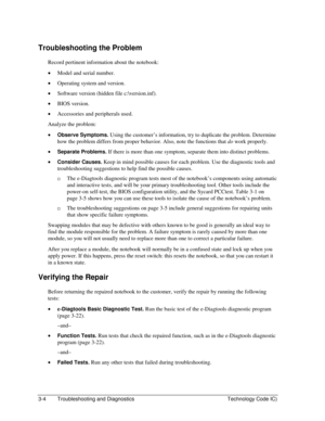 Page 663-4  Troubleshooting and Diagnostics  Technology Code IC) 
Troubleshooting the Problem 
Record pertinent information about the notebook: 
• Model and serial number. 
• Operating system and version. 
• Software version (hidden file c:\version.inf). 
• BIOS version. 
• Accessories and peripherals used. 
Analyze the problem: 
• Observe Symptoms. Using the customer’s information, try to duplicate the problem. Determine 
how the problem differs from proper behavior. Also, note the functions that do work...