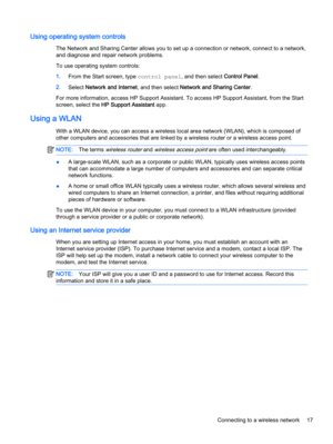 Page 27Using operating system controls
The Network and Sharing Center allows you to set up a connection or network, connect to a network,
and diagnose and repair network problems.
To use operating system controls:
1.From the Start screen, type control panel, and then select Control Panel.
2.Select Network and Internet, and then select Network and Sharing Center.
For more information, access HP Support Assistant. To access HP Support Assistant, from the Start
screen, select the HP Support Assistant app.
Using a...