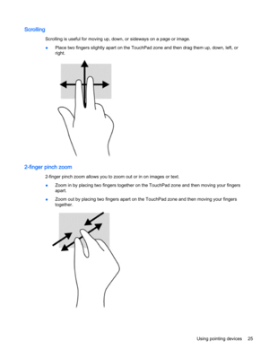 Page 35Scrolling
Scrolling is useful for moving up, down, or sideways on a page or image.
●Place two fingers slightly apart on the TouchPad zone and then drag them up, down, left, or
right.
2-finger pinch zoom
2-finger pinch zoom allows you to zoom out or in on images or text.
●Zoom in by placing two fingers together on the TouchPad zone and then moving your fingers
apart.
●Zoom out by placing two fingers apart on the TouchPad zone and then moving your fingers
together.
Using pointing devices 25 