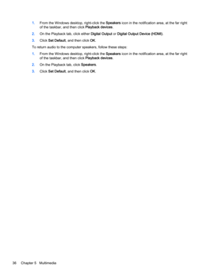 Page 461.From the Windows desktop, right-click the Speakers icon in the notification area, at the far right
of the taskbar, and then click Playback devices.
2.On the Playback tab, click either Digital Output or Digital Output Device (HDMI).
3.Click Set Default, and then click OK.
To return audio to the computer speakers, follow these steps:
1.From the Windows desktop, right-click the Speakers icon in the notification area, at the far right
of the taskbar, and then click Playback devices.
2.On the Playback tab,...