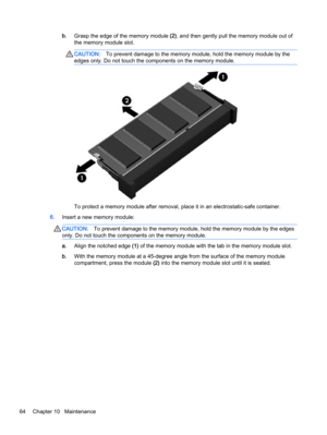 Page 74b.Grasp the edge of the memory module (2), and then gently pull the memory module out of
the memory module slot.
CAUTION:To prevent damage to the memory module, hold the memory module by the
edges only. Do not touch the components on the memory module.
To protect a memory module after removal, place it in an electrostatic-safe container.
6.Insert a new memory module:
CAUTION:To prevent damage to the memory module, hold the memory module by the edges
only. Do not touch the components on the memory...