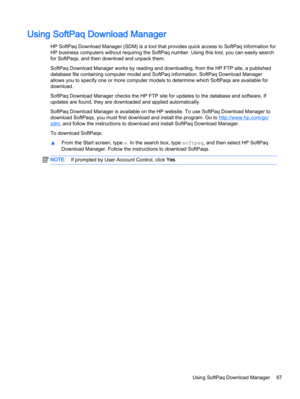 Page 77Using SoftPaq Download Manager
HP SoftPaq Download Manager (SDM) is a tool that provides quick access to SoftPaq information for
HP business computers without requiring the SoftPaq number. Using this tool, you can easily search
for SoftPaqs, and then download and unpack them.
SoftPaq Download Manager works by reading and downloading, from the HP FTP site, a published
database file containing computer model and SoftPaq information. SoftPaq Download Manager
allows you to specify one or more computer models...