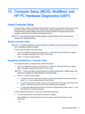 Page 8112 Computer Setup (BIOS), MultiBoot, and
HP PC Hardware Diagnostics (UEFI)
Using Computer Setup
Computer Setup, or Basic Input/Output System (BIOS), controls communication between all the input
and output devices on the system (such as disk drives, display, keyboard, mouse, and printer).
Computer Setup includes settings for the types of devices installed, the startup sequence of the
computer, and the amount of system and extended memory.
NOTE:Use extreme care when making changes in Computer Setup. Errors...