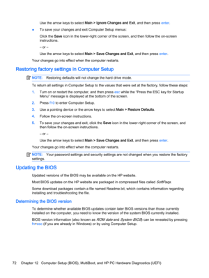 Page 82Use the arrow keys to select Main > Ignore Changes and Exit, and then press enter.
●To save your changes and exit Computer Setup menus:
Click the Save icon in the lower-right corner of the screen, and then follow the on-screen
instructions.
– or –
Use the arrow keys to select Main > Save Changes and Exit, and then press enter.
Your changes go into effect when the computer restarts.
Restoring factory settings in Computer Setup
NOTE:Restoring defaults will not change the hard drive mode.
To return all...