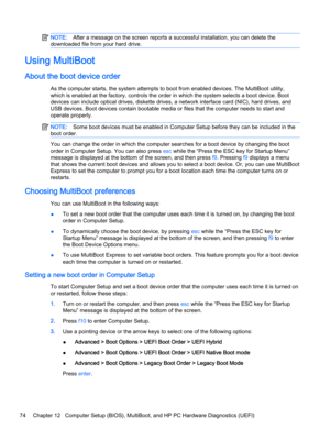 Page 84NOTE:After a message on the screen reports a successful installation, you can delete the
downloaded file from your hard drive.
Using MultiBoot
About the boot device order
As the computer starts, the system attempts to boot from enabled devices. The MultiBoot utility,
which is enabled at the factory, controls the order in which the system selects a boot device. Boot
devices can include optical drives, diskette drives, a network interface card (NIC), hard drives, and
USB devices. Boot devices contain...