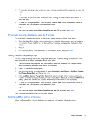 Page 854.To move the device up in the boot order, use a pointing device to click the up arrow, or press the
+ key.
– or –
To move the device down in the boot order, use a pointing device to click the down arrow, or
press the - key.
5.To save your changes and exit Computer Setup, click the Save icon in the lower-left corner of
the screen, and then follow the on-screen instructions.
– or –
Use the arrow keys to select Main > Save Changes and Exit, and then press enter.
Dynamically choosing a boot device using the...