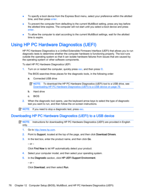 Page 86●To specify a boot device from the Express Boot menu, select your preference within the allotted
time, and then press enter.
●To prevent the computer from defaulting to the current MultiBoot setting, press any key before
the allotted time expires. The computer will not start until you select a boot device and press
enter.
●To allow the computer to start according to the current MultiBoot settings, wait for the allotted
time to expire.
Using HP PC Hardware Diagnostics (UEFI)
HP PC Hardware Diagnostics is...