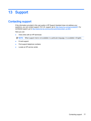 Page 8713 Support
Contacting support
If the information provided in this user guide or HP Support Assistant does not address your
questions, you can contact support. For U.S. support, go to 
http://www.hp.com/go/contactHP. For
worldwide support, go to 
http://welcome.hp.com/country/us/en/wwcontact_us.html.
Here you can:
●Chat online with an HP technician.
NOTE:When support chat is not available in a particular language, it is available in English.
●E-mail support.
●Find support telephone numbers.
●Locate an HP...