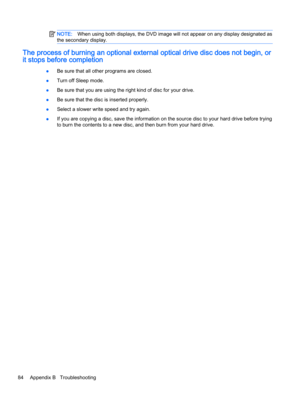 Page 94NOTE:When using both displays, the DVD image will not appear on any display designated as
the secondary display.
The process of burning an optional external optical drive disc does not begin, or
it stops before completion
●Be sure that all other programs are closed.
●Turn off Sleep mode.
●Be sure that you are using the right kind of disc for your drive.
●Be sure that the disc is inserted properly.
●Select a slower write speed and try again.
●If you are copying a disc, save the information on the source...