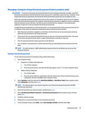 Page 61Managing a Computer Setup DriveLock password (select products only)
CAUTION:To prevent a DriveLock-protected hard drive from becoming permanently unusable, record the
DriveLock user password and the DriveLock master password in a safe place away from your computer. If you
forget both DriveLock passwords, the hard drive will be permanently locked and can no longer be used.
DriveLock protection prevents unauthorized access to the contents of a hard drive. DriveLock can be applied
only to the internal hard...