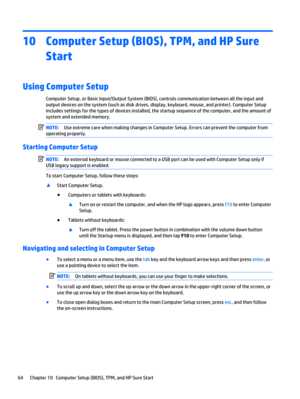 Page 7610 Computer Setup (BIOS), TPM, and HP Sure
Start
Using Computer Setup
Computer Setup, or Basic Input/Output System (BIOS), controls communication between all the input and
output devices on the system (such as disk drives, display, keyboard, mouse, and printer). Computer Setup
includes settings for the types of devices installed, the startup sequence of the computer, and the amount of
system and extended memory.
NOTE:Use extreme care when making changes in Computer Setup. Errors can prevent the computer...