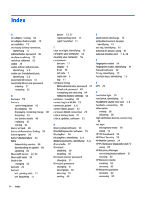 Page 86Index
A
AC adapter, testing 44
AC adapter/battery light 19
accessibility 73
accessory battery connector,
identifying 17
administrator password 46
airplane mode key 22
antivirus software 52
audio 31
audio-in (microphone) jack,
identifying 5, 6
audio-out (headphone) jack,
identifying 5, 6
Automatic Drivelock 51
Automatic DriveLock password
entering 51
removing 52
B
backups 59
battery
conserving power 43
discharging 40
displaying remaining charge 40
disposing 43
low battery levels 40
replacing 43
storing...