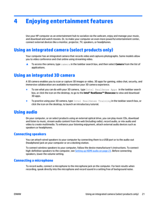 Page 314 Enjoying entertainment features
Use your HP computer as an entertainment hub to socialize via the webcam, enjoy and manage your music,
and download and watch movies. Or, to make your computer an even more powerful entertainment center,
connect external devices like a monitor, projector, TV, speakers, or headphones.
Using an integrated camera (select products only)
Your computer has an integrated camera that records video and captures photographs. Some models allow
you to video conference and chat...