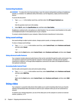 Page 32Connecting headsets 
WARNING!To reduce the risk of personal injury, lower the volume setting before putting on headphones,
earbuds, or a headset. For additional safety information, see the Regulatory, Safety and Environmental
Notices.
To access this document:
1.Type support in the taskbar search box, and then select the HP Support Assistant app.
– or –
Click the question mark icon in the taskbar.
2.Select My PC, select the Specifications tab, and then select User Guides.
Headphones combined with a...