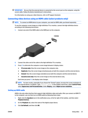 Page 33IMPORTANT:Be sure that the external device is connected to the correct port on the computer, using the
correct cable. Follow the device manufacturers instructions.
For information on using your video features, refer to HP Support Assistant.
Connecting video devices using an HDMI cable (select products only)
NOTE:To connect an HDMI device to your computer, you need an HDMI cable, purchased separately.
To see the computer screen image on a high-definition TV or monitor, connect the high-definition device...