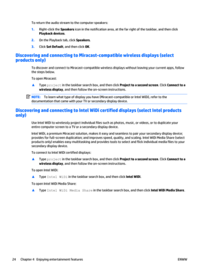Page 34To return the audio stream to the computer speakers:
1.Right-click the Speakers icon in the notification area, at the far right of the taskbar, and then click
Playback devices.
2.On the Playback tab, click Speakers.
3.Click Set Default, and then click OK.
Discovering and connecting to Miracast-compatible wireless displays (select
products only)
To discover and connect to Miracast-compatible wireless displays without leaving your current apps, follow
the steps below.
To open Miracast:
▲
Type project in...