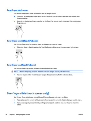 Page 36Two-finger pinch zoom
Use the two-finger pinch zoom to zoom out or in on images or text.
●
Zoom out by placing two fingers apart on the TouchPad zone or touch screen and then moving your
fingers together.
●
Zoom in by placing two fingers together on the TouchPad zone or touch screen and then moving your
fingers apart.
Two-finger scroll (TouchPad only)
Use the two-finger scroll to move up, down, or sideways on a page or image.
●
Place two fingers slightly apart on the TouchPad zone and then drag them up,...