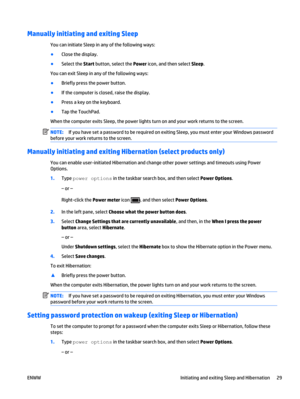 Page 39Manually initiating and exiting Sleep
You can initiate Sleep in any of the following ways:
●
Close the display.
●
Select the Start button, select the Power icon, and then select Sleep.
You can exit Sleep in any of the following ways:
●
Briefly press the power button.
●
If the computer is closed, raise the display.
●
Press a key on the keyboard.
●
Tap the TouchPad.
When the computer exits Sleep, the power lights turn on and your work returns to the screen.
NOTE:If you have set a password to be required on...