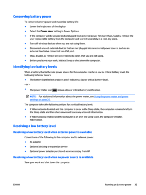Page 43Conserving battery power
To conserve battery power and maximize battery life:
●
Lower the brightness of the display.
●
Select the Power saver setting in Power Options.
●
If the computer will be unused and unplugged from external power for more than 2 weeks, remove the
user-replaceable battery from the computer and store it separately in a cool, dry place.
●
Turn off wireless devices when you are not using them.
●
Disconnect unused external devices that are not plugged into an external power source, such...