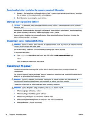 Page 44Resolving a low battery level when the computer cannot exit Hibernation
1.Replace a discharged user-replaceable battery (select products only) with a charged battery, or connect
the AC adapter to the computer and to external power.
2.Exit Hibernation by pressing the power button.
Storing a user-replaceable battery 
CAUTION:To reduce the risk of damage to a battery, do not expose it to high temperatures for extended
periods of time.
If a computer will be unused and unplugged from external power for more...