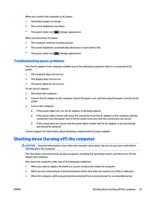 Page 45When you connect the computer to AC power:
●
The battery begins to charge.
●
The screen brightness increases.
●
The power meter icon 
 changes appearance.
When you disconnect AC power:
●
The computer switches to battery power.
●
The screen brightness automatically decreases to save battery life.
●
The power meter icon 
 changes appearance.
Troubleshooting power problems
Test the AC adapter if the computer exhibits any of the following symptoms when it is connected to AC
power:
●
The computer does not...