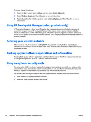 Page 54To view or change the settings:
1.Select the Start button, select Settings, and then select Update & Security.
2.Select Windows Update, and then follow the on-screen instructions.
3.To schedule a time for installing updates, select Advanced Options, and then follow the on-screen
instructions.
Using HP Touchpoint Manager (select products only)
HP Touchpoint Manager is a cloud-based IT solution that enables businesses to effectively manage and
secure their company assets. HP Touchpoint Manager helps...