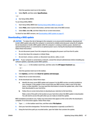 Page 57Click the question mark icon in the taskbar.
2.Select My PC, and then select Specifications.
– or –
▲
Use Setup Utility (BIOS).
To use Setup Utility (BIOS):
1.Start Setup Utility (BIOS) (see 
Starting Setup Utility (BIOS) on page 46).
2.Select Main, select System Information, and then make note of the BIOS version.
3.Select Exit, select No, and then follow the on-screen instructions.
To check for later BIOS versions, see 
Downloading a BIOS update on page 47.
Downloading a BIOS update
CAUTION:To reduce...