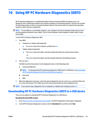 Page 5910 Using HP PC Hardware Diagnostics (UEFI)
HP PC Hardware Diagnostics is a Unified Extensible Firmware Interface (UEFI) that allows you to run
diagnostic tests to determine whether the computer hardware is functioning properly. The tool runs outside
the operating system so that it can isolate hardware failures from issues that are caused by the operating
system or other software components.
NOTE:To start BIOS on a convertible computer, your computer must be in notebook mode and you must
use the keyboard...