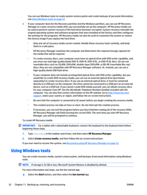 Page 62You can use Windows tools to create system restore points and create backups of personal information,
see 
Using Windows tools on page 52.
●
If your computer does list the Recovery partition and the Windows partition, you can use HP Recovery
Manager to create recovery media after you successfully set up the computer. HP Recovery media can
be used to perform system recovery if the hard drive becomes corrupted. System recovery reinstalls the
original operating system and software programs that were...