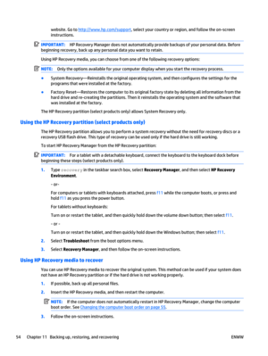 Page 64website. Go to http://www.hp.com/support, select your country or region, and follow the on-screen
instructions.
IMPORTANT:HP Recovery Manager does not automatically provide backups of your personal data. Before
beginning recovery, back up any personal data you want to retain.
Using HP Recovery media, you can choose from one of the following recovery options:
NOTE:Only the options available for your computer display when you start the recovery process.
●
System Recovery—Reinstalls the original operating...