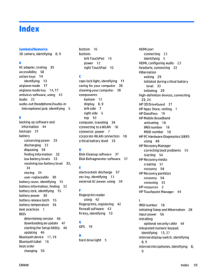 Page 69Index
Symbols/Numerics
3D camera, identifying 8, 9
A
AC adapter, testing 35
accessibility 58
action keys 14
identifying 13
airplane mode 17
airplane mode key 14, 17
antivirus software, using 43
Audio 22
audio-out (headphone)/audio-in
(microphone) jack, identifying 5
B
backing up software and
information 44
backups 51
battery
conserving power 33
discharging 33
disposing 34
finding information 32
low battery levels 33
resolving low battery level 33,
34
storing 34
user-replaceable 30
battery cover,...