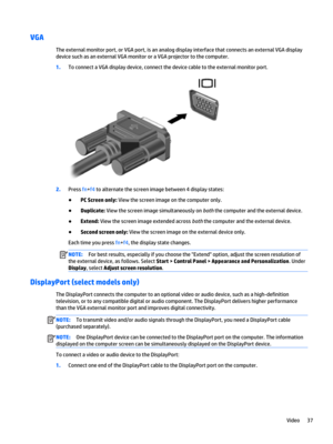 Page 49VGA
The external monitor port, or VGA port, is an analog display interface that connects an external VGA display 
device such as an external VGA monitor or a VGA projector to the computer.
1.To connect a VGA display device, connect the device cable to the external monitor port.
2.Press fn+f4 to alternate the screen image between 4 display states:
●PC Screen only: View the screen image on the computer only.
●Duplicate: View the screen image simultaneously on both the computer and the external device....