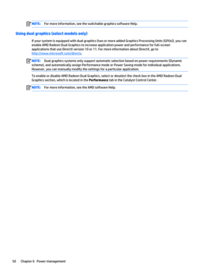 Page 62NOTE:For more information, see the switchable graphics software Help.
Using dual graphics (select models only)
If your system is equipped with dual graphics (two or more added Graphics Processing Units (GPUs)), you can 
enable AMD Radeon Dual Graphics to increase application power and performance for full-screen 
applications that use DirectX version 10 or 11. For more information about DirectX, go to 
http://www.microsoft.com/directx.
NOTE:Dual graphics systems only support automatic selection based on...