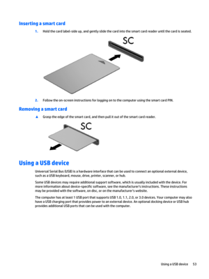 Page 65Inserting a smart card
1.Hold the card label-side up, and gently slide the card into the smart card reader until the card is seated.
2.Follow the on-screen instructions for logging on to the computer using the smart card PIN.
Removing a smart card
▲Grasp the edge of the smart card, and then pull it out of the smart card reader.
Using a USB device
Universal Serial Bus (USB) is a hardware interface that can be used to connect an optional external device, 
such as a USB keyboard, mouse, drive, printer,...