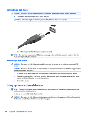 Page 66Connecting a USB deviceCAUTION:To reduce the risk of damage to a USB connector, use minimal force to connect the device.
▲Connect the USB cable for the device to the USB port.
NOTE:The following illustration may look slightly different than your computer.
You will hear a sound when the device has been detected.
NOTE:The first time you connect a USB device, a message in the notification area lets you know that the 
device is recognized by the computer.
Removing a USB device
CAUTION:To reduce the risk of...