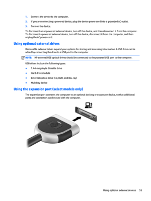 Page 671.Connect the device to the computer.
2.If you are connecting a powered device, plug the device power cord into a grounded AC outlet.
3.Turn on the device.
To disconnect an unpowered external device, turn off the device, and then disconnect it from the computer. 
To disconnect a powered external device, turn off the device, disconnect it from the computer, and then 
unplug the AC power cord.
Using optional external drives
Removable external drives expand your options for storing and accessing...