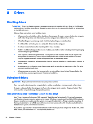 Page 688Drives
Handling drives
CAUTION:Drives are fragile computer components that must be handled with care. Refer to the following 
cautions before handling drives. Do not drop a drive, place items on it, or expose it to liquids, or temperature 
or humidity extremes.
Observe these precautions when handling drives:
●Before removing or installing a drive, shut down the computer. If you are unsure whether the computer 
is off, in the Sleep state, or in Hibernation, turn the computer on, and then shut it down....