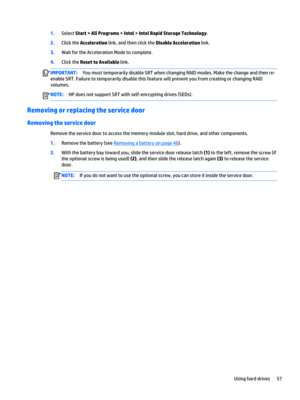 Page 691.Select Start > All Programs > Intel > Intel Rapid Storage Technology.
2.Click the Acceleration link, and then click the Disable Acceleration link.
3.Wait for the Acceleration Mode to complete.
4.Click the Reset to Available link.
IMPORTANT:You must temporarily disable SRT when changing RAID modes. Make the change and then re-
enable SRT. Failure to temporarily disable this feature will prevent you from creating or changing RAID 
volumes.NOTE:HP does not support SRT with self-encrypting drives (SEDs)....