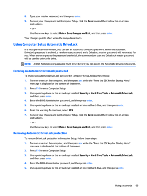 Page 818.Type your master password, and then press enter.
9.To save your changes and exit Computer Setup, click the Save icon and then follow the on-screen 
instructions.
– or –
Use the arrow keys to select Main > Save Changes and Exit, and then press enter.
Your changes go into effect when the computer restarts.
Using Computer Setup Automatic DriveLock
In a multiple-user environment, you can set an Automatic DriveLock password. When the Automatic  DriveLock password is enabled, a random user password and a...