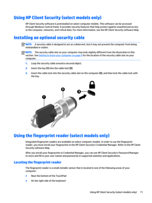 Page 83Using HP Client Security (select models only)
HP Client Security software is preinstalled on select computer models. This software can be accessed 
through Windows Control Panel. It provides security features that help protect against unauthorized access 
to the computer, networks, and critical data. For more information, see the HP Client Security software Help.
Installing an optional security cable
NOTE:A security cable is designed to act as a deterrent, but it may not prevent the computer from being...