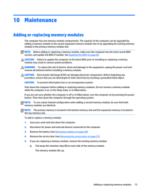 Page 8510Maintenance
Adding or replacing memory modules
The computer has one memory module compartment. The capacity of the computer can be upgraded by 
adding a memory module to the vacant expansion memory module slot or by upgrading the existing memory 
module in the primary memory module slot.
NOTE:Before adding or replacing a memory module, make sure the computer has the most recent BIOS 
version, and update the BIOS if needed. See 
Updating the BIOS on page 85.
CAUTION:Failure to update the computer to the...